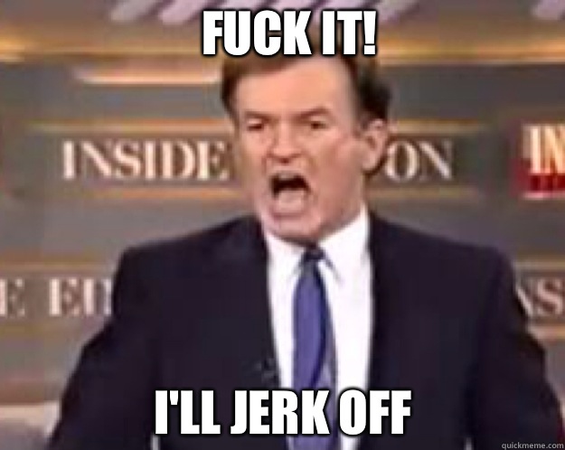 FUCK IT! I'll jerk off  fuck it bill