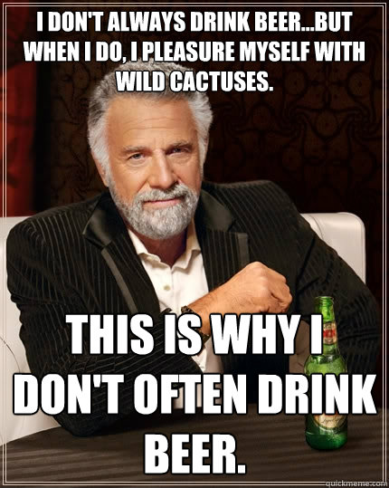 I don't always drink beer...but when I do, I pleasure myself with wild cactuses. This is why I don't often drink beer.  The Most Interesting Man In The World