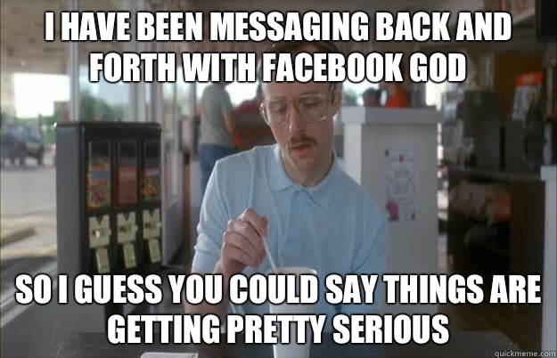 I have been messaging back and forth with Facebook God  So i guess you could say things are getting pretty serious  Gettin Pretty Serious