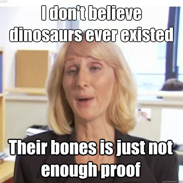 I don't believe dinosaurs ever existed Their bones is just not enough proof - I don't believe dinosaurs ever existed Their bones is just not enough proof  Ignorant and possibly Retarded Religious Person