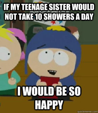 If my teenage sister would not take 10 showers a day I would be so happy  Craig - I would be so happy