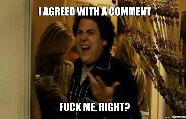 I agreed with a comment FUCK ME, RIGHT?  fuck me right