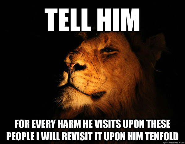 Tell him for every harm he visits upon these people i will revisit it upon him tenfold  Secret meeting lion