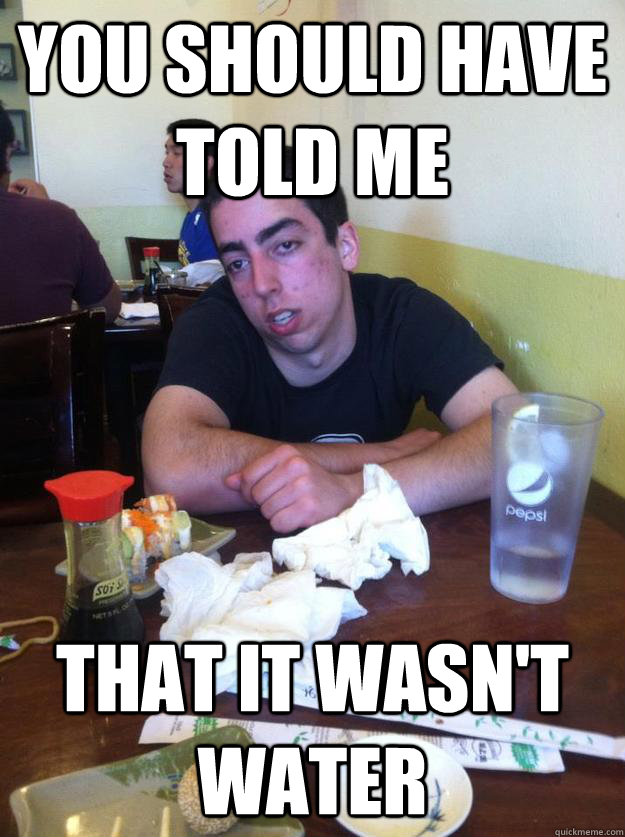 You should have told me that it wasn't water  