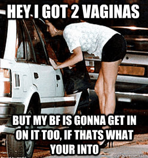 Hey I got 2 vaginas but my bf is gonna get in on it too, if thats what your into  Karma Whore