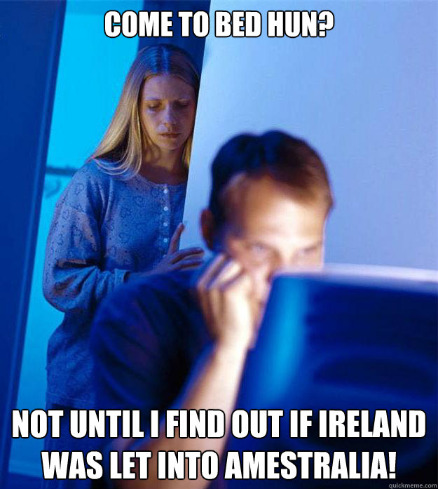 Come to bed hun? Not until I find out if Ireland was let into Amestralia!  Redditors Wife