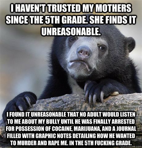 I haven't trusted my mothers since the 5th grade. She finds it unreasonable. I found it unreasonable that no adult would listen to me about my bully until he was finally arrested for possession of cocaine, marijuana, and a journal filled with graphic note - I haven't trusted my mothers since the 5th grade. She finds it unreasonable. I found it unreasonable that no adult would listen to me about my bully until he was finally arrested for possession of cocaine, marijuana, and a journal filled with graphic note  Confession Bear