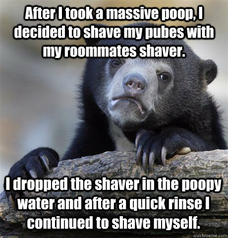 After I took a massive poop, I decided to shave my pubes with my roommates shaver.  I dropped the shaver in the poopy water and after a quick rinse I continued to shave myself.   Confession Bear