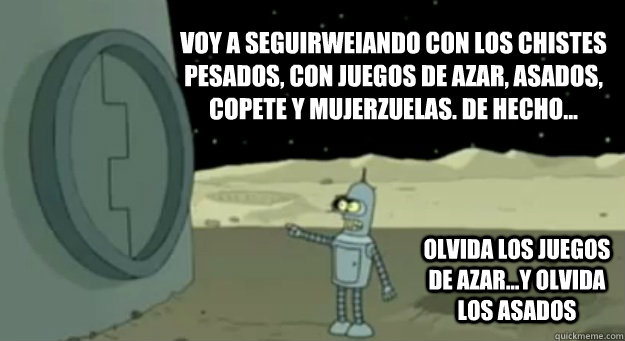 Voy a seguirweiando con los chistes pesados, con juegos de azar, asados, copete y mujerzuelas. de hecho... olvida los juegos de azar...y olvida los asados  