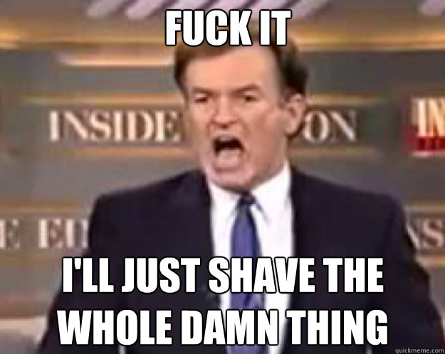 FUCK IT I'll just shave the whole damn thing  fuck it bill
