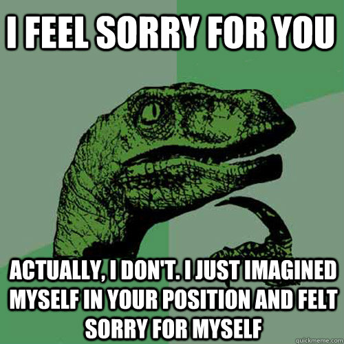 I feel sorry for you Actually, I don't. I just imagined myself in your position and felt sorry for myself - I feel sorry for you Actually, I don't. I just imagined myself in your position and felt sorry for myself  Philosoraptor