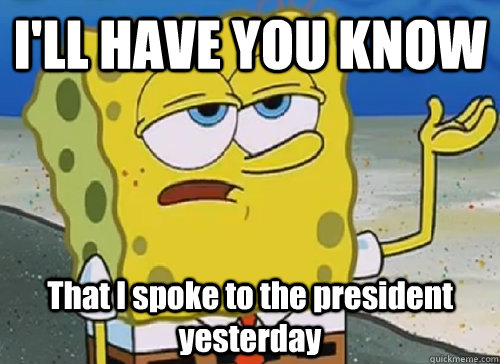 I'LL HAVE YOU KNOW  That I spoke to the president yesterday  ILL HAVE YOU KNOW