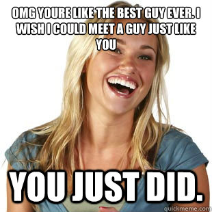 omg youre like the best guy ever. i wish i could meet a guy just like you You just did.  Friendzone Fiona