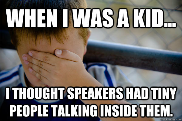 WHEN I WAS A KID... I thought speakers had tiny people talking inside them.  Confession kid