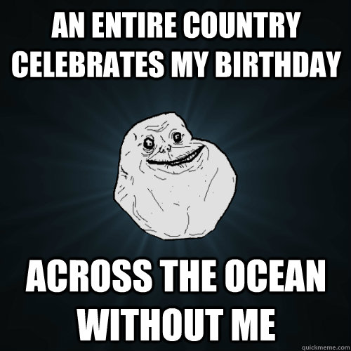 An entire country celebrates my birthday across the ocean without me  Forever Alone