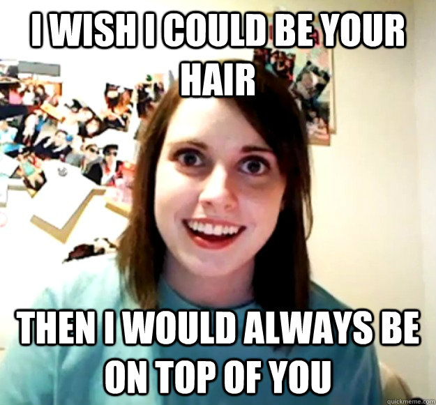 I wish I could be your hair Then i would always be on top of you  Overly Attached Girlfriend