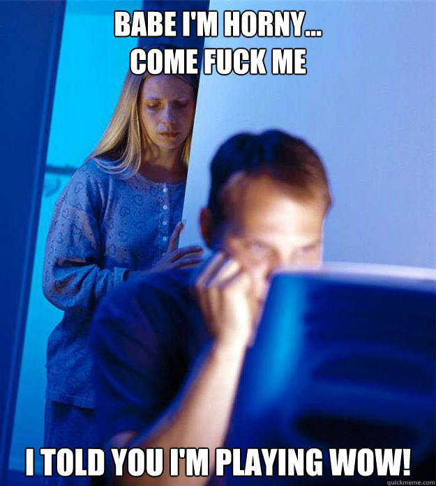 Babe i'm horny...
Come fuck me I TOLD YOU I'M PLAYING WOW! - Babe i'm horny...
Come fuck me I TOLD YOU I'M PLAYING WOW!  Redditors Wife
