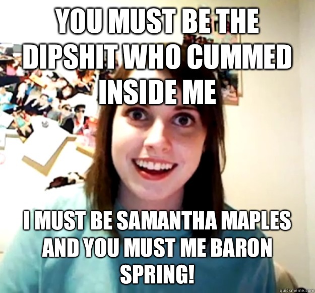 You must be the dipshit who cummed inside me I must be Samantha maples and you must me baron spring!  Overly Attached Girlfriend