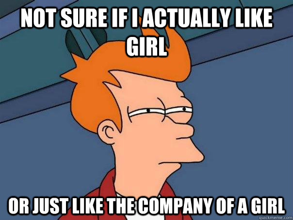 Not sure if I actually like girl Or just like the company of a girl  Futurama Fry