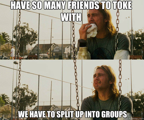 Have so many friends to toke with we have to split up into groups  First World Stoner Problem