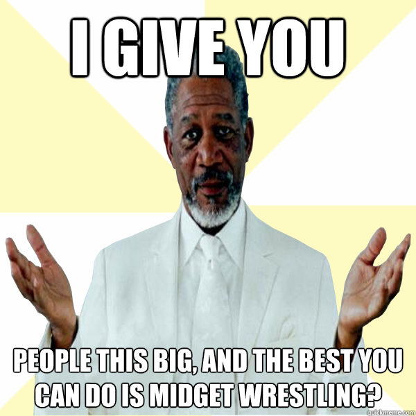 I give you people this big, and the best you can do is midget wrestling?  