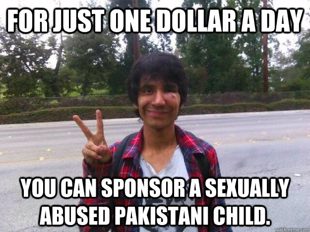 for just one dollar a day you can sponsor a sexually abused pakistani child. - for just one dollar a day you can sponsor a sexually abused pakistani child.  Howd you get fucked up Carlos
