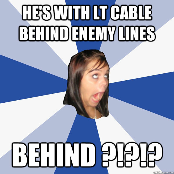 he's with LT Cable behind enemy lines behind ?!?!?  Annoying Facebook Girl