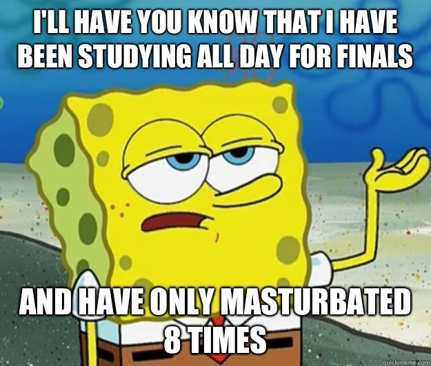 I'll have you know that I have been studying all day for finals  And have only masturbated 8 times  Tough Spongebob