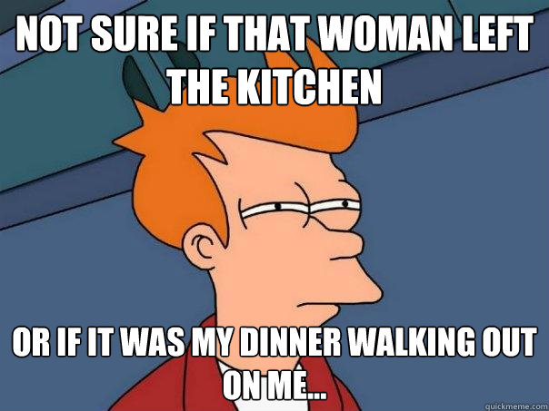 Not sure if that woman left the kitchen Or if it was my dinner walking out on me...  Futurama Fry
