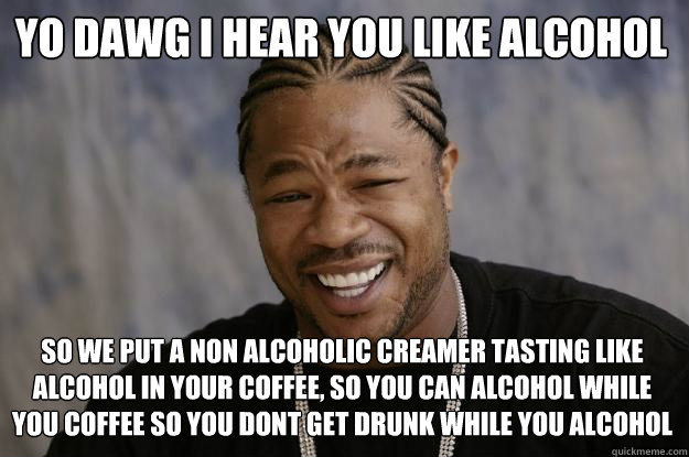 YO DAWG I HEAR YOU LIKE ALCOHOL SO WE PUT A NON ALCOHOLIC CREAMER TASTING LIKE ALCOHOL IN YOUR COFFEE, SO YOU CAN ALCOHOL WHILE YOU COFFEE SO YOU DONT GET DRUNK WHILE YOU ALCOHOL - YO DAWG I HEAR YOU LIKE ALCOHOL SO WE PUT A NON ALCOHOLIC CREAMER TASTING LIKE ALCOHOL IN YOUR COFFEE, SO YOU CAN ALCOHOL WHILE YOU COFFEE SO YOU DONT GET DRUNK WHILE YOU ALCOHOL  Xzibit meme