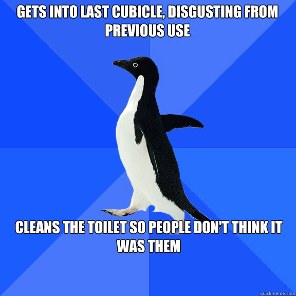 Gets into last cubicle, disgusting from previous use Cleans the toilet so people don't think it was them  Socially Awkward Penguin