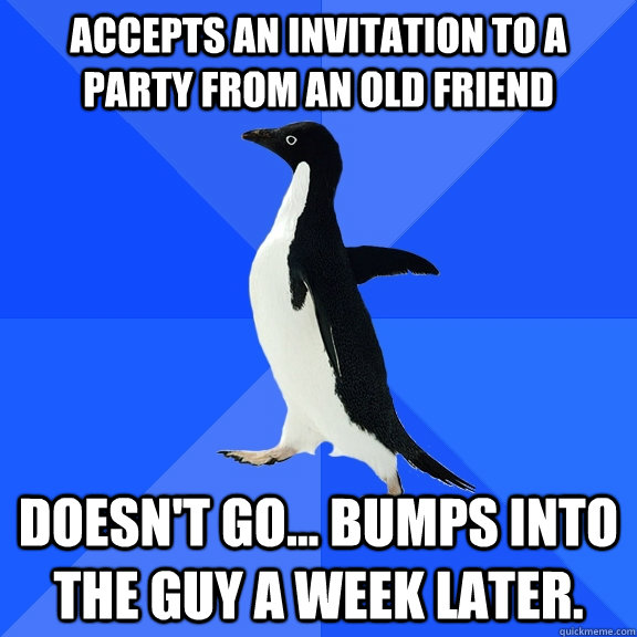 accepts an invitation to a party from an old friend doesn't go... bumps into  the guy a week later.  Socially Awkward Penguin