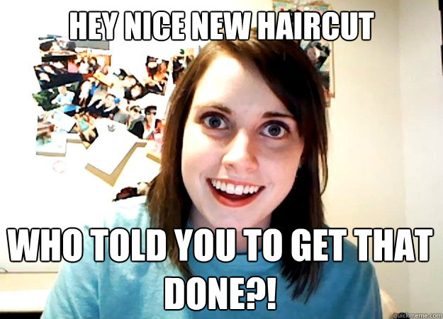 Hey nice new haircut who told you to get that done?!  Overly Attached Girlfriend