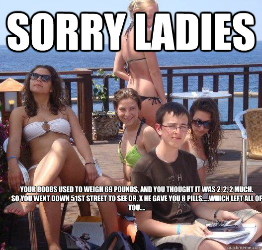 Sorry ladies Your boobs used to weigh 69 pounds, and you thought it was 2, 2, 2 much. 
So you went down 51st street to see DR. X he gave you 8 pills.....which left all of you....  Priority Peter