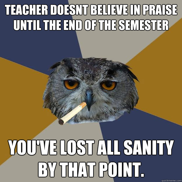 Teacher doesnt believe in praise until the end of the semester you've lost all sanity by that point.  Art Student Owl