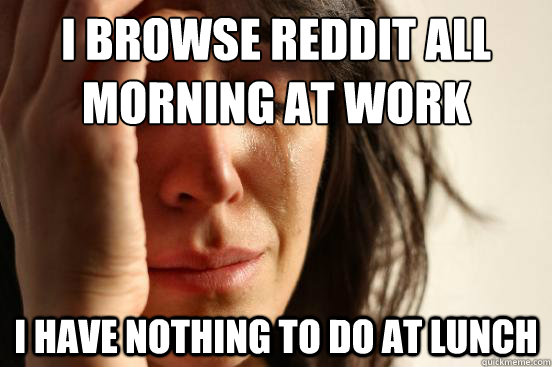I browse reddit all 
morning at work I have nothing to do at lunch  First World Problems