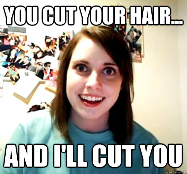 you cut your hair... and i'll cut you  Overly Attached Girlfriend