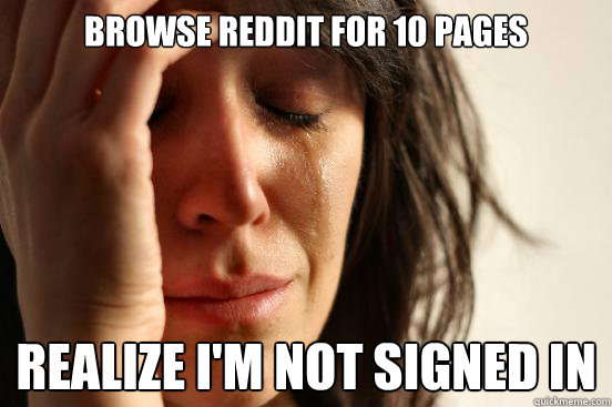 Browse reddit for 10 pages Realize I'm not signed in   First World Problems
