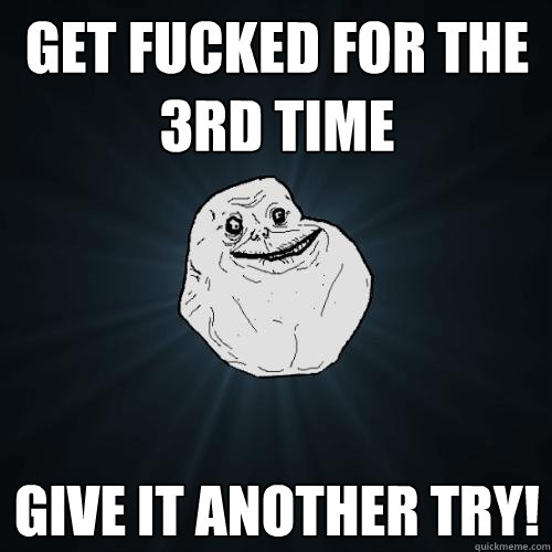 get fucked for the 3rd time give it another try!  Forever Alone