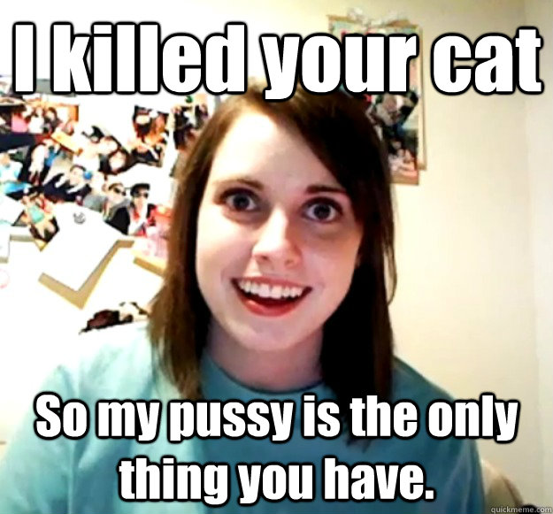 I killed your cat So my pussy is the only thing you have.  Overly Attached Girlfriend