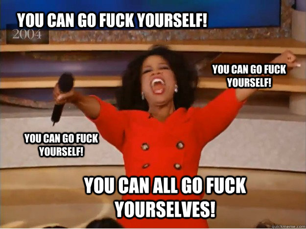You can go fuck yourself! You can all go fuck yourselves! You can go fuck yourself! You can go fuck yourself! - You can go fuck yourself! You can all go fuck yourselves! You can go fuck yourself! You can go fuck yourself!  oprah you get a car