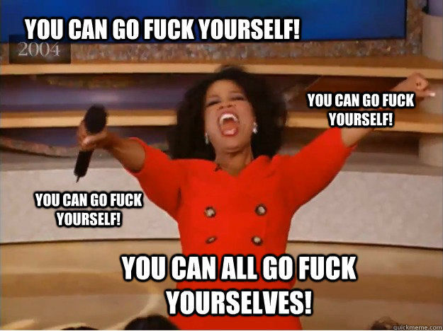 You can go fuck yourself! You can all go fuck yourselves! You can go fuck yourself! You can go fuck yourself!  oprah you get a car