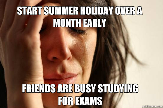 START SUMMER HOLIDAY over a month early FRIENDS ARE BUSY STUDYING FOR EXAMS  First World Problems