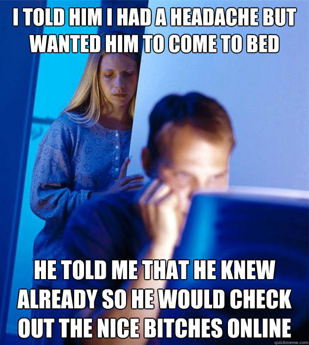 I told him I had a headache but wanted him to come to bed He told me that he knew already so he would check out the nice bitches online  Redditors Wife