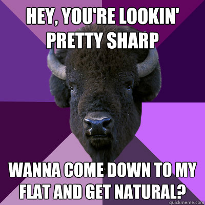 Hey, you're lookin' pretty sharp Wanna come down to my flat and get natural?  