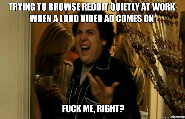 Trying to browse reddit quietly at work when a loud video ad comes on FUCK ME, RIGHT?  fuck me right