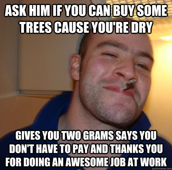 ask him if you can buy some trees cause you're dry gives you two grams says you don't have to pay and thanks you for doing an awesome job at work - ask him if you can buy some trees cause you're dry gives you two grams says you don't have to pay and thanks you for doing an awesome job at work  Misc