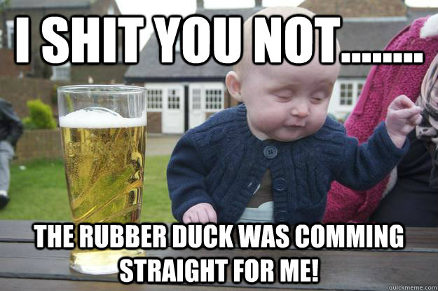 I shit you not........ The rubber duck was comming straight for me!   drunk baby