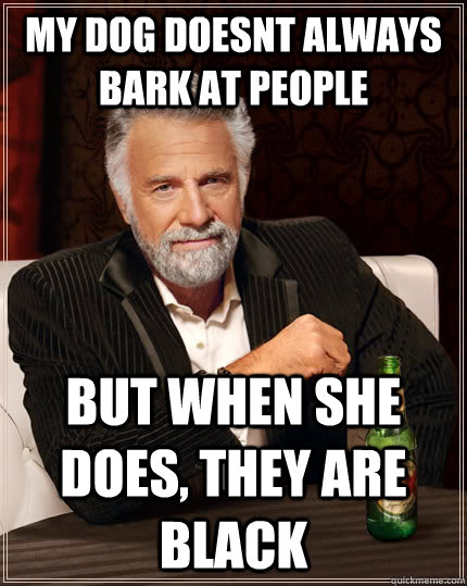 My dog doesnt always bark at people but when she does, they are black  The Most Interesting Man In The World