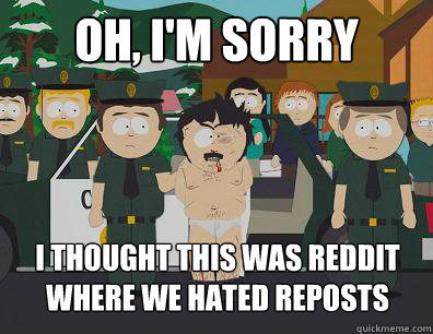 Oh, I'm sorry i thought this was reddit where we hated reposts  Randy-Marsh